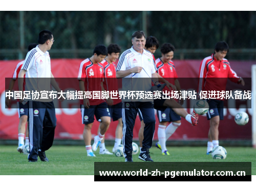中国足协宣布大幅提高国脚世界杯预选赛出场津贴 促进球队备战 中国足协宣布大幅提高国脚世界杯预选赛出场津贴 促进球队备战