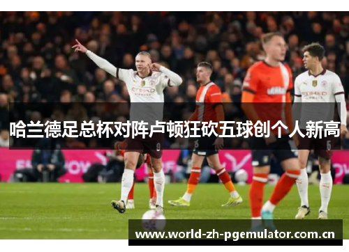 哈兰德足总杯对阵卢顿狂砍五球创个人新高 哈兰德足总杯对阵卢顿狂砍五球创个人新高