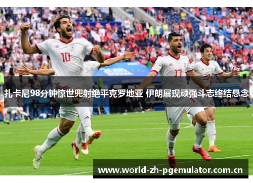 扎卡尼98分钟惊世兜射绝平克罗地亚 伊朗展现顽强斗志终结悬念 扎卡尼98分钟惊世兜射绝平克罗地亚 伊朗展现顽强斗志终结悬念